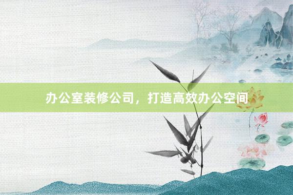 办公室装修公司，打造高效办公空间